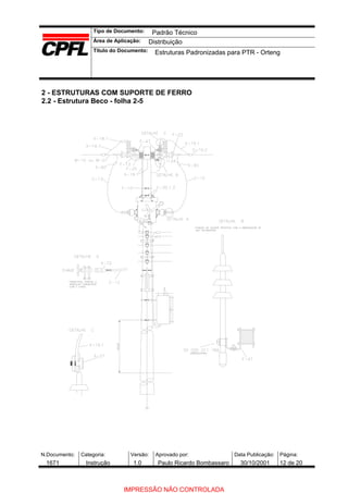 Tipo de Documento:
Área de Aplicação:
Título do Documento:
N.Documento: Categoria: Versão: Aprovado por: Data Publicação: Página:
2 - ESTRUTURAS COM SUPORTE DE FERRO
2.2 - Estrutura Beco - folha 2-5
Padrão Técnico
Distribuição
Estruturas Padronizadas para PTR - Orteng
1671 Instrução 1.0 Paulo Ricardo Bombassaro 30/10/2001 12 de 20
IMPRESSÃO NÃO CONTROLADA
 