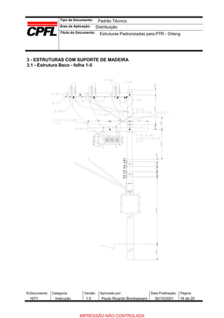 Tipo de Documento:
Área de Aplicação:
Título do Documento:
N.Documento: Categoria: Versão: Aprovado por: Data Publicação: Página:
3 - ESTRUTURAS COM SUPORTE DE MADEIRA
3.1 - Estrutura Beco - folha 1-5
Padrão Técnico
Distribuição
Estruturas Padronizadas para PTR - Orteng
1671 Instrução 1.0 Paulo Ricardo Bombassaro 30/10/2001 16 de 20
IMPRESSÃO NÃO CONTROLADA
 