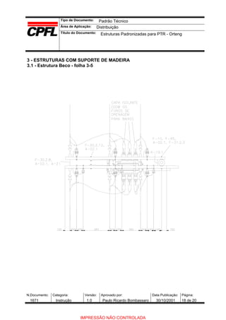 Tipo de Documento:
Área de Aplicação:
Título do Documento:
N.Documento: Categoria: Versão: Aprovado por: Data Publicação: Página:
3 - ESTRUTURAS COM SUPORTE DE MADEIRA
3.1 - Estrutura Beco - folha 3-5
Padrão Técnico
Distribuição
Estruturas Padronizadas para PTR - Orteng
1671 Instrução 1.0 Paulo Ricardo Bombassaro 30/10/2001 18 de 20
IMPRESSÃO NÃO CONTROLADA
 