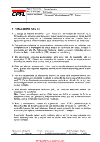 Tipo de Documento:
Área de Aplicação:
Título do Documento:
N.Documento: Categoria: Versão: Aprovado por: Data Publicação: Página:
1 - NOTAS GERAIS (folha 1-3)
1- O código de material 50-000-011-224 - Posto de Telecontrole de Rede (PTR), é
formado pelos seguintes componentes: chave tripolar de operação em carga, painel
de controle, um conjunto de 3 divisores resistivos e cabos de conexão. Obs: a
ligação do painel à rede secundária deve ser executada no momento da instalação.
2- Este padrão estabelece os espaçamentos mínimos e descrevem os materiais que
complementam a montagem da chave tripolar de operação em carga, isolação e
interrupção em gás SF6 (fabricação Yaskawa - Japão), a serem instaladas para os
Postos de Telecontrole de Rede (PTR) fornecidos pela Orteng.
3- Os condutores primários padronizados para esse tipo de instalação são os
protegidos (XLPE). Devem ser Instalados de maneira a manter os espaçamentos
mínimos de 200mm entre fases e terra, e 300mm entre fases.
4- Deve ser feito um levantamento prévio, quando do planejamento da instalação do
PTR, quanto aos seguintes aspectos: cobertura do sinal de rádio-freqüência e rede
secundária.
5- Não há necessidade de eletrodutos fixados ao poste para encaminhamento dos
cabos de ligação dos divisores resistivos e comando da chave ao painel de controle
do PTR. Para a fixação desses cabos ao poste, poderá ser utlizado fita de aço inox
ou bandagem de fios de amarração, moldados convenientemente para evitar danos
na sua isolação.
6- Nas chaves normalmente fechadas (NF), os divisores resistivos devem ser
instalados no lado fonte.
Nas chaves normalmente abertas (NA), antes de definir a posição da fonte, o
respectivo Centro de Operação (DOX) deve definir o lado que terá a monitoração de
tensão, para a instalação dos divisores resistivos.
7- Para o desempenho correto da supervisão pelas PTR´s (telesinalização e
telecomando), os divisores resistivos são identificados por cores (V - vermelho, A -
azul e B - branco). Na sua instalação, deve-se seguir o suporte da chave, no sentido
da chave para o poste, conforme o desenho esquemático a seguir:
Importante: Quando estiver sendo realizado algum serviço na rede primária com
linha desenergizada, de qualquer lado da chave, esta deve estar em modo de
operação local.
Padrão Técnico
Distribuição
Estruturas Padronizadas para PTR - Orteng
1671 Instrução 1.0 Paulo Ricardo Bombassaro 30/10/2001 2 de 20
IMPRESSÃO NÃO CONTROLADA
 