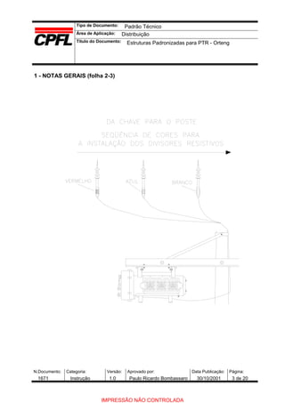 Tipo de Documento:
Área de Aplicação:
Título do Documento:
N.Documento: Categoria: Versão: Aprovado por: Data Publicação: Página:
1 - NOTAS GERAIS (folha 2-3)
Padrão Técnico
Distribuição
Estruturas Padronizadas para PTR - Orteng
1671 Instrução 1.0 Paulo Ricardo Bombassaro 30/10/2001 3 de 20
IMPRESSÃO NÃO CONTROLADA
 