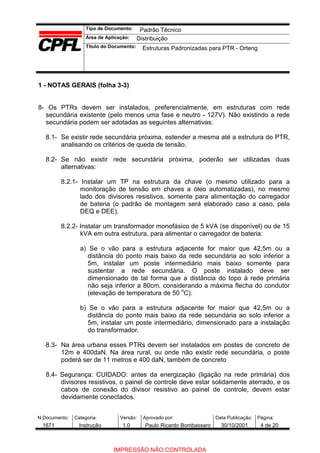 Tipo de Documento:
Área de Aplicação:
Título do Documento:
N.Documento: Categoria: Versão: Aprovado por: Data Publicação: Página:
1 - NOTAS GERAIS (folha 3-3)
8- Os PTRs devem ser instalados, preferencialmente, em estruturas com rede
secundária existente (pelo menos uma fase e neutro - 127V). Não existindo a rede
secundária podem ser adotadas as seguintes alternativas:
8.1- Se existir rede secundária próxima, estender a mesma até a estrutura do PTR,
analisando os critérios de queda de tensão.
8.2- Se não existir rede secundária próxima, poderão ser utilizadas duas
alternativas:
8.2.1- Instalar um TP na estrutura da chave (o mesmo utilizado para a
monitoração de tensão em chaves a óleo automatizadas), no mesmo
lado dos divisores resistivos, somente para alimentação do carregador
de bateria (o padrão de montagem será elaborado caso a caso, pela
DEQ e DEE).
8.2.2- Instalar um transformador monofásico de 5 kVA (se disponível) ou de 15
kVA em outra estrutura, para alimentar o carregador de bateria:
a) Se o vão para a estrutura adjacente for maior que 42,5m ou a
distância do ponto mais baixo da rede secundária ao solo inferior a
5m, instalar um poste intermediário mais baixo somente para
sustentar a rede secundária. O poste instalado deve ser
dimensionado de tal forma que a distância do topo à rede primária
não seja inferior a 80cm, considerando a máxima flecha do condutor
(elevação de temperatura de 50 o
C).
b) Se o vão para a estrutura adjacente for maior que 42,5m ou a
distância do ponto mais baixo da rede secundária ao solo inferior a
5m, instalar um poste intermediário, dimensionado para a instalação
do transformador.
8.3- Na área urbana esses PTRs devem ser instalados em postes de concreto de
12m e 400daN. Na área rural, ou onde não existir rede secundária, o poste
poderá ser de 11 metros e 400 daN, também de concreto
8.4- Segurança: CUIDADO: antes da energização (ligação na rede primária) dos
divisores resistivos, o painel de controle deve estar solidamente aterrado, e os
cabos de conexão do divisor resistivo ao painel de controle, devem estar
devidamente conectados.
Padrão Técnico
Distribuição
Estruturas Padronizadas para PTR - Orteng
1671 Instrução 1.0 Paulo Ricardo Bombassaro 30/10/2001 4 de 20
IMPRESSÃO NÃO CONTROLADA
 