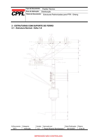 Tipo de Documento:
Área de Aplicação:
Título do Documento:
N.Documento: Categoria: Versão: Aprovado por: Data Publicação: Página:
2 - ESTRUTURAS COM SUPORTE DE FERRO
2.1 - Estrutura Normal - folha 1-6
Padrão Técnico
Distribuição
Estruturas Padronizadas para PTR - Orteng
1671 Instrução 1.0 Paulo Ricardo Bombassaro 30/10/2001 5 de 20
IMPRESSÃO NÃO CONTROLADA
 