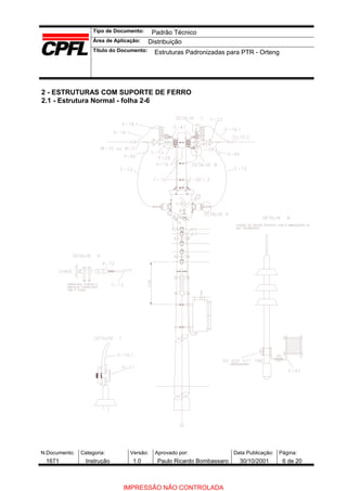 Tipo de Documento:
Área de Aplicação:
Título do Documento:
N.Documento: Categoria: Versão: Aprovado por: Data Publicação: Página:
2 - ESTRUTURAS COM SUPORTE DE FERRO
2.1 - Estrutura Normal - folha 2-6
Padrão Técnico
Distribuição
Estruturas Padronizadas para PTR - Orteng
1671 Instrução 1.0 Paulo Ricardo Bombassaro 30/10/2001 6 de 20
IMPRESSÃO NÃO CONTROLADA
 