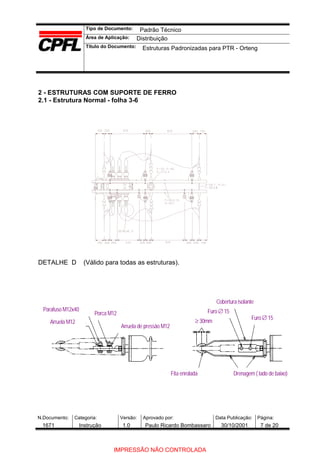 Tipo de Documento:
Área de Aplicação:
Título do Documento:
N.Documento: Categoria: Versão: Aprovado por: Data Publicação: Página:
2 - ESTRUTURAS COM SUPORTE DE FERRO
2.1 - Estrutura Normal - folha 3-6
DETALHE D (Válido para todas as estruturas).
Parafuso M12x40
Arruela M12
Porca M12
Arruela de pressão M12
Fita enrolada Drenagem ( lado de baixo)
Cobertura isolante
Furo ∅ 15
≥ 30mm
Furo ∅ 15
Padrão Técnico
Distribuição
Estruturas Padronizadas para PTR - Orteng
1671 Instrução 1.0 Paulo Ricardo Bombassaro 30/10/2001 7 de 20
IMPRESSÃO NÃO CONTROLADA
 