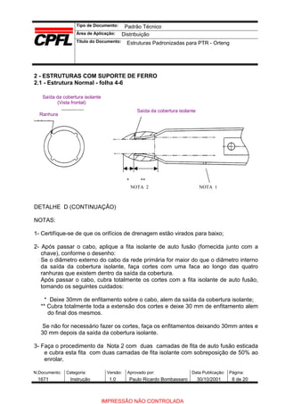 Tipo de Documento:
Área de Aplicação:
Título do Documento:
N.Documento: Categoria: Versão: Aprovado por: Data Publicação: Página:
2 - ESTRUTURAS COM SUPORTE DE FERRO
2.1 - Estrutura Normal - folha 4-6
Saída da cobertura isolante
Saída da cobertura isolante
(Vista frontal)
Ranhura
* **
NOTA 2 NOTA 1
DETALHE D (CONTINUAÇÃO)
NOTAS:
1- Certifíque-se de que os orifícios de drenagem estão virados para baixo;
2- Após passar o cabo, aplique a fita isolante de auto fusão (fornecida junto com a
chave), conforme o desenho:
Se o diâmetro externo do cabo da rede primária for maior do que o diâmetro interno
da saída da cobertura isolante, faça cortes com uma faca ao longo das quatro
ranhuras que existem dentro da saída da cobertura.
Após passar o cabo, cubra totalmente os cortes com a fita isolante de auto fusão,
tomando os seguintes cuidados:
* Deixe 30mm de enfitamento sobre o cabo, alem da saída da cobertura isolante;
** Cubra totalmente toda a extensão dos cortes e deixe 30 mm de enfitamento alem
do final dos mesmos.
Se não for necessário fazer os cortes, faça os enfitamentos deixando 30mm antes e
30 mm depois da saída da cobertura isolante.
3- Faça o procedimento da Nota 2 com duas camadas de fita de auto fusão esticada
e cubra esta fita com duas camadas de fita isolante com sobreposição de 50% ao
enrolar.
Padrão Técnico
Distribuição
Estruturas Padronizadas para PTR - Orteng
1671 Instrução 1.0 Paulo Ricardo Bombassaro 30/10/2001 8 de 20
IMPRESSÃO NÃO CONTROLADA
 