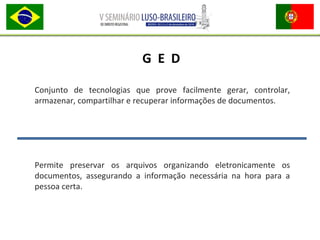 Conjunto de tecnologias que prove facilmente gerar, controlar,
armazenar, compartilhar e recuperar informações de documentos.
Permite preservar os arquivos organizando eletronicamente os
documentos, assegurando a informação necessária na hora para a
pessoa certa.
G E D
 