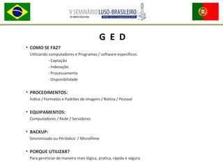 • COMO SE FAZ?
Utilizando computadores e Programas / software específicos.
- Captação
- Indexação
- Processamento
- Disponibilidade
• PROCEDIMENTOS:
Índice / Formatos e Padrões de imagens / Rotina / Pessoal
• EQUIPAMENTOS:
Computadores / Rede / Servidores
• BACKUP:
Sincronizado ou Periódico / Microfilme
• PORQUE UTILIZAR?
Para gerenciar de maneira mais lógica, pratica, rápida e segura
G E D
 