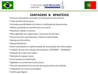 • Extrema velocidade e precisão na localização de documentos.
• Total controle do processo.
• Ilimitadas possibilidades de índices e localização de documentos.
• Melhor qualidade de atendimento ao usuário.
• Respostas rápidas e precisas.
• Mais agilidade nas negociações / processos de decisões.
• Gerenciamento automatizado / melhor produtividade.
• Backup em Microfilme.
• Backup Eletrônico.
• Maior velocidade na implementação de atualizações das informações.
• Trabalho virtual com redução das despesas. (INTERNET – INTRANET).
• Redução de custos com copias.
• Redução de espaço e peso.
• Evita extravio ou falsificação.
• Agilidade no comprimento dos prazos.
• Possível aproveitamento da base de equipamentos já instalada.
• Integração com outras tecnologias.
• Certificação Digital.
VANTAGENS & BENEFÍCIOS
 