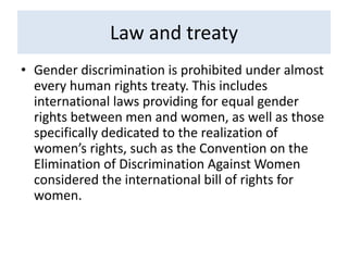 Law and treaty
• Gender discrimination is prohibited under almost
every human rights treaty. This includes
international laws providing for equal gender
rights between men and women, as well as those
specifically dedicated to the realization of
women’s rights, such as the Convention on the
Elimination of Discrimination Against Women
considered the international bill of rights for
women.
 