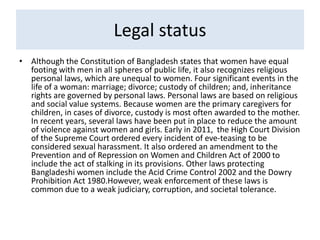 Legal status
• Although the Constitution of Bangladesh states that women have equal
footing with men in all spheres of public life, it also recognizes religious
personal laws, which are unequal to women. Four significant events in the
life of a woman: marriage; divorce; custody of children; and, inheritance
rights are governed by personal laws. Personal laws are based on religious
and social value systems. Because women are the primary caregivers for
children, in cases of divorce, custody is most often awarded to the mother.
In recent years, several laws have been put in place to reduce the amount
of violence against women and girls. Early in 2011, the High Court Division
of the Supreme Court ordered every incident of eve-teasing to be
considered sexual harassment. It also ordered an amendment to the
Prevention and of Repression on Women and Children Act of 2000 to
include the act of stalking in its provisions. Other laws protecting
Bangladeshi women include the Acid Crime Control 2002 and the Dowry
Prohibition Act 1980.However, weak enforcement of these laws is
common due to a weak judiciary, corruption, and societal tolerance.
 