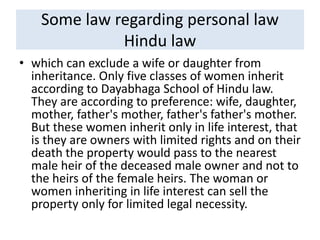 Some law regarding personal law
Hindu law
• which can exclude a wife or daughter from
inheritance. Only five classes of women inherit
according to Dayabhaga School of Hindu law.
They are according to preference: wife, daughter,
mother, father's mother, father's father's mother.
But these women inherit only in life interest, that
is they are owners with limited rights and on their
death the property would pass to the nearest
male heir of the deceased male owner and not to
the heirs of the female heirs. The woman or
women inheriting in life interest can sell the
property only for limited legal necessity.
 