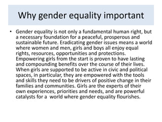 Why gender equality important
• Gender equality is not only a fundamental human right, but
a necessary foundation for a peaceful, prosperous and
sustainable future. Eradicating gender issues means a world
where women and men, girls and boys all enjoy equal
rights, resources, opportunities and protections.
Empowering girls from the start is proven to have lasting
and compounding benefits over the course of their lives.
When girls are supported to be active in civic and political
spaces, in particular, they are empowered with the tools
and skills they need to be drivers of positive change in their
families and communities. Girls are the experts of their
own experiences, priorities and needs, and are powerful
catalysts for a world where gender equality flourishes.
 