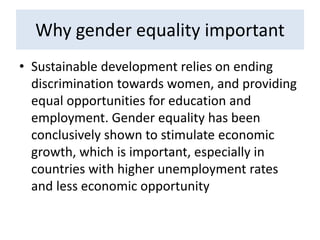 Why gender equality important
• Sustainable development relies on ending
discrimination towards women, and providing
equal opportunities for education and
employment. Gender equality has been
conclusively shown to stimulate economic
growth, which is important, especially in
countries with higher unemployment rates
and less economic opportunity
 