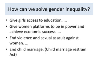 How can we solve gender inequality?
• Give girls access to education. ...
• Give women platforms to be in power and
achieve economic success. ...
• End violence and sexual assault against
women. ...
• End child marriage. (Child marriage restrain
Act)
 