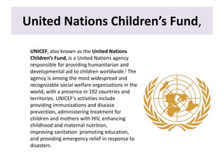 United Nations Children’s Fund,
UNICEF, also known as the United Nations
Children’s Fund, is a United Nations agency
responsible for providing humanitarian and
developmental aid to children worldwide.[ The
agency is among the most widespread and
recognizable social welfare organizations in the
world, with a presence in 192 countries and
territories. UNICEF's activities include
providing immunizations and disease
prevention, administering treatment for
children and mothers with HIV, enhancing
childhood and maternal nutrition,
improving sanitation promoting education,
and providing emergency relief in response to
disasters.
 