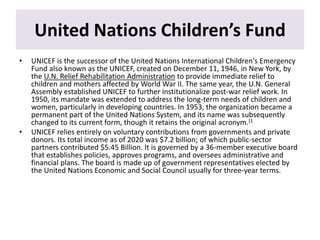 United Nations Children’s Fund
• UNICEF is the successor of the United Nations International Children's Emergency
Fund also known as the UNICEF, created on December 11, 1946, in New York, by
the U.N. Relief Rehabilitation Administration to provide immediate relief to
children and mothers affected by World War II. The same year, the U.N. General
Assembly established UNICEF to further institutionalize post-war relief work. In
1950, its mandate was extended to address the long-term needs of children and
women, particularly in developing countries. In 1953, the organization became a
permanent part of the United Nations System, and its name was subsequently
changed to its current form, though it retains the original acronym.[1
• UNICEF relies entirely on voluntary contributions from governments and private
donors. Its total income as of 2020 was $7.2 billion; of which public-sector
partners contributed $5.45 Billion. It is governed by a 36-member executive board
that establishes policies, approves programs, and oversees administrative and
financial plans. The board is made up of government representatives elected by
the United Nations Economic and Social Council usually for three-year terms.
 