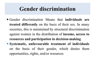 Gender discrimination
 Gender discrimination Means that individuals are
treated differently on the basis of their sex. In many
societies, this is maintained by structural discrimination
against women in the distribution of income, access to
resources and participation in decision-making
 Systematic, unfavourable treatment of individuals
on the basis of their gender, which denies them
opportunities, rights, and/or resources
 