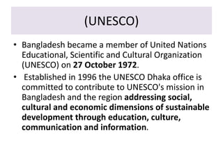 (UNESCO)
• Bangladesh became a member of United Nations
Educational, Scientific and Cultural Organization
(UNESCO) on 27 October 1972.
• Established in 1996 the UNESCO Dhaka office is
committed to contribute to UNESCO's mission in
Bangladesh and the region addressing social,
cultural and economic dimensions of sustainable
development through education, culture,
communication and information.
 
