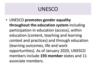 UNESCO
• UNESCO promotes gender equality
throughout the education system including
participation in education (access), within
education (content, teaching and learning
context and practices) and through education
(learning outcomes, life and work
opportunities). As of January 2020, UNESCO
members include 193 member states and 11
associate members.
 