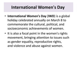 International Women's Day
• International Women's Day (IWD) is a global
holiday celebrated annually on March 8 to
commemorate the cultural, political, and
socioeconomic achievements of women.
• It is also a focal point in the women's rights
movement, bringing attention to issues such
as gender equality, reproductive rights,
and violence and abuse against women.
 