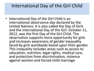 International Day of the Girl Child
• International Day of the Girl Child is an
international observance day declared by the
United Nations; it is also called the Day of Girls
and the International Day of the Girl. October 11,
2012, was the first Day of the Girl Child. The
observation supports more opportunity for girls
and increases awareness of gender inequality
faced by girls worldwide based upon their gender.
This inequality includes areas such as access to
education, nutrition, legal rights, medical care,
and protection from discrimination, violence
against women and forced child marriage.
 