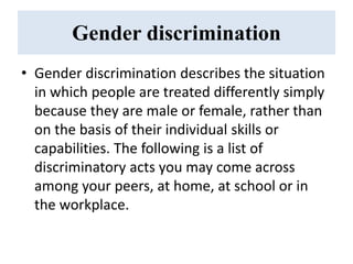Gender discrimination
• Gender discrimination describes the situation
in which people are treated differently simply
because they are male or female, rather than
on the basis of their individual skills or
capabilities. The following is a list of
discriminatory acts you may come across
among your peers, at home, at school or in
the workplace.
 