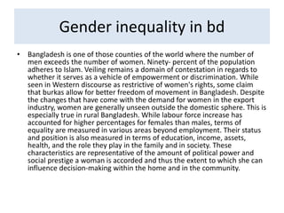 Gender inequality in bd
• Bangladesh is one of those counties of the world where the number of
men exceeds the number of women. Ninety- percent of the population
adheres to Islam. Veiling remains a domain of contestation in regards to
whether it serves as a vehicle of empowerment or discrimination. While
seen in Western discourse as restrictive of women's rights, some claim
that burkas allow for better freedom of movement in Bangladesh. Despite
the changes that have come with the demand for women in the export
industry, women are generally unseen outside the domestic sphere. This is
especially true in rural Bangladesh. While labour force increase has
accounted for higher percentages for females than males, terms of
equality are measured in various areas beyond employment. Their status
and position is also measured in terms of education, income, assets,
health, and the role they play in the family and in society. These
characteristics are representative of the amount of political power and
social prestige a woman is accorded and thus the extent to which she can
influence decision-making within the home and in the community.
 
