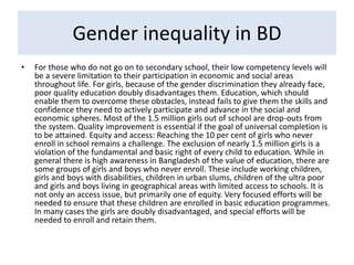 Gender inequality in BD
• For those who do not go on to secondary school, their low competency levels will
be a severe limitation to their participation in economic and social areas
throughout life. For girls, because of the gender discrimination they already face,
poor quality education doubly disadvantages them. Education, which should
enable them to overcome these obstacles, instead fails to give them the skills and
confidence they need to actively participate and advance in the social and
economic spheres. Most of the 1.5 million girls out of school are drop-outs from
the system. Quality improvement is essential if the goal of universal completion is
to be attained. Equity and access: Reaching the 10 per cent of girls who never
enroll in school remains a challenge. The exclusion of nearly 1.5 million girls is a
violation of the fundamental and basic right of every child to education. While in
general there is high awareness in Bangladesh of the value of education, there are
some groups of girls and boys who never enroll. These include working children,
girls and boys with disabilities, children in urban slums, children of the ultra poor
and girls and boys living in geographical areas with limited access to schools. It is
not only an access issue, but primarily one of equity. Very focused efforts will be
needed to ensure that these children are enrolled in basic education programmes.
In many cases the girls are doubly disadvantaged, and special efforts will be
needed to enroll and retain them.
 