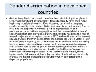 Gender discrimination in developed
countries
• Gender inequlity in the united states has been diminishing throughout its
history and significant advancements towards equality have been made
beginning mostly in the early 1900s. However, despite this progress,
gender inequality in the United States continues to persist in many forms,
including the disparity in women's political representation and
participation, occupational segregation, and the unequal distribution of
household labor. The alleviation of gender inequality has been the goal of
several major pieces of legislation since 1920 and continues to the present
day. As of 2018, the World Economic Forum ranks the United States 51st in
terms of gender equality out of 149 countries.In addition to the inequality
faced by women, inequality, prejudice, and violence against transgender
men and women, as well as gender nonconforming individuals and non-
binary individuals, are also prevalent in the United States. Transgender
individuals suffer from prejudices in the workforce and employment,
higher levels of domestic violence, higher rates of hate crimes, especially
murder, and higher levels of police brutality when compared to the
cisgender population.
 