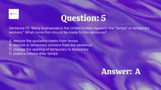 Sentence (1): "Many businesses in the United States regularly hire "temps" or temporary
workers." What correction should be made to this sentence?
A. remove the quotation marks from temps
B. remove or temporary workers from the sentence
C. change the spelling of temporary to temporary
D. place a comma after temps
Question: 5
Answer: A
 