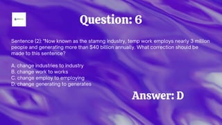 Question: 6
Sentence (2): "Now known as the stamng industry, temp work employs nearly 3 million
people and generating more than $40 billion annually. What correction should be
made to this sentence?
A. change industries to industry
B. change work to works
C. change employ to employing
D. change generating to generates
Answer: D
 