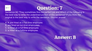 Question: 7
Sentence (4): "They sometimes find the perfect job and Which of the following is
the best way to write the underlined portion of this sentence? If you think the
original is the best way to write the sentence, choose answer
A. A. are hired as a full-time employee.
B. are hired as full-time employees.
C. is hired as a full-time employee.
D. is hired as a fulltime employee.
Answer: B
 