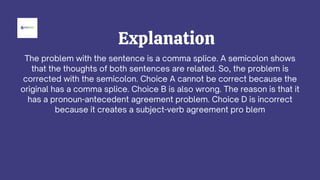Explanation
The problem with the sentence is a comma splice. A semicolon shows
that the thoughts of both sentences are related. So, the problem is
corrected with the semicolon. Choice A cannot be correct because the
original has a comma splice. Choice B is also wrong. The reason is that it
has a pronoun-antecedent agreement problem. Choice D is incorrect
because it creates a subject-verb agreement pro blem
 