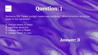Sentence (10): "Fewer sunlight means less serotonin." What correction should be
made to this sentence?
A. change means to mean
B. capitalize serotonin
C. change less to fewer
D. change Fewer to Less
Question: 1
Answer: D
 