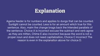 Agama feeder is for numbers and applies to dungs that can be counted.
Sunlight cannot be counted. Less is for an amount which true for this
sentence. Also, maim the change brags back the Intended parallels of
the sentence. Choice A is incorrect excuse the subtract and verb agree
as they are mitten, Chime E also incorrect because the word is not a
proper noun and does not need capitalization, Choice C incorrect The
reason is even in the explanation above for choice D.
Explanation
 
