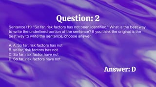 Question: 2
Sentence (11): "So far. risk factors has not been identified." What is the best way
to write the underlined portion of the sentence? If you think the original is the
best way to write the sentence, choose answer
A. A. So far, risk factors has not
B. so far, risk factors has not
C. So far, risk factor have not
D. So far, risk factors have not
Answer: D
 