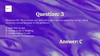 Question: 3
Sentence (12): "Most people with SAD just tough it out and waiting for spring. " What
correction should be made to this sentence?
A. write SAD as sad
B. change tough to toughing
C. change waiting to wait
D. no correction is necessary
Answer: C
 