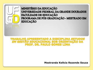 MINISTÉRIO DA EDUCAÇÃOUNIVERSIDADE FEDERAL DA GRANDE DOURADOSFACULDADE DE EDUCAÇÃOPROGRAMA DE PÓS GRADUAÇÃO - MESTRADO EM EDUCAÇÃO Trabalho apresentado a disciplina Estudos em Gestão Educacional sob orientação da Prof. Dr. Paulo Gomes Lima Mestranda Kellcia Rezende Souza 