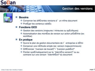 Gestion des versions Besoins Conserver les différentes versions d’un même document Protéger les contenus validés Fonctions GED Gestion des versions (majeures / mineures ou spécifiques) Automatisation des montées de version sur action prédéfinie (ex: workflow) En pratique Suivre le plan de gestion documentaire de l’entreprise si défini Conserver une méthode simple (ex: version majeure/mineure) Différencier « version de travail » / « version publiée » Pointer systématiquement sur la « dernière version » ou au contraire sur une version « identifiée » du document 