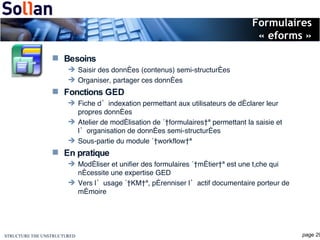 Formulaires « eforms » Besoins Saisir des données (contenus) semi-structurées Organiser, partager ces données Fonctions GED Fiche d’indexation permettant aux utilisateurs de déclarer leur propres données Atelier de modélisation de « formulaires » permettant la saisie et l’organisation de données semi-structurées Sous-partie du module « workflow » En pratique Modéliser et unifier des formulaires « métier » est une tâche qui nécessite une expertise GED Vers l’usage « KM », pérenniser l’actif documentaire porteur de mémoire 