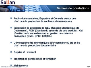 Gamme de prestations Audits documentaires, Expertise et Conseils autour des chaînes de production de contenus documentaires Intégration de progiciels de GED (Gestion Electronique de Documents), PDM (Gestion du cycle de vie des produits), KM (Gestion de la connaissance) et gestion de contenus normalisés (CMS, EPIC, XMetaL) Développements informatiques pour optimiser ou créer les chaînes de production documentaire Reprise d’existant Transfert de compétence et formation Maintenance 