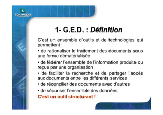 11-- G.E.D. :G.E.D. : DDééfinitionfinition
C’est un ensemble d’outils et de technologies qui
permettent :
• de rationaliser le traitement des documents sous
une forme dématérialisée
• de fédérer l’ensemble de l’information produite ou
reçue par une organisation
• de faciliter la recherche et de partager l’accès
aux documents entre les différents services
• de réconcilier des documents avec d’autres
• de sécuriser l’ensemble des données
CC’’est un outil structurant !est un outil structurant !
 