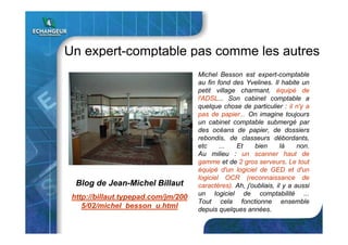 Un expert-comptable pas comme les autres
Michel Besson est expert-comptable
au fin fond des Yvelines. Il habite un
petit village charmant, équipé de
l'ADSL... Son cabinet comptable a
quelque chose de particulier : il n'y a
pas de papier... On imagine toujours
un cabinet comptable submergé par
des océans de papier, de dossiers
rebondis, de classeurs débordants,
etc ... Et bien là non.
Au milieu : un scanner haut de
gamme et de 2 gros serveurs. Le tout
équipé d'un logiciel de GED et d'un
logiciel OCR (reconnaissance de
caractères). Ah, j'oubliais, il y a aussi
un logiciel de comptabilité ...
Tout cela fonctionne ensemble
depuis quelques années.
Blog de Jean-Michel Billaut
http://billaut.typepad.com/jm/200
5/02/michel_besson_u.html
 