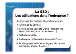 La GEDLa GED ::
Les utilisations dans lLes utilisations dans l’’entrepriseentreprise ??
Archivage du Courrier,
Archivage des Factures Clients/Fournisseurs,
Archivage des Dossiers Clients (Interventions,
Devis, Factures, Bons de Livraison, …),
Archivage des CV,
Archivage et diffusion des Revues de Presse,
Archivage pour veille technologique (documents
techniques, articles, thèses,…)
 