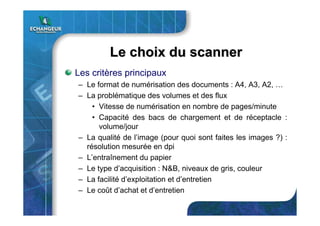Le choix du scannerLe choix du scanner
Les critères principaux
– Le format de numérisation des documents : A4, A3, A2, …
– La problématique des volumes et des flux
• Vitesse de numérisation en nombre de pages/minute
• Capacité des bacs de chargement et de réceptacle :
volume/jour
– La qualité de l’image (pour quoi sont faites les images ?) :
résolution mesurée en dpi
– L’entraînement du papier
– Le type d’acquisition : N&B, niveaux de gris, couleur
– La facilité d’exploitation et d’entretien
– Le coût d’achat et d’entretien
 