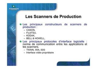 Les Scanners de ProductionLes Scanners de Production
Les principaux constructeurs de scanners de
production :
– CANON,
– FUJITSU,
– KODAK,
– BELL & HOWELL,
Les principaux protocoles d’interface logicielle :
norme de communication entre les applications et
les scanners.
– TWAIN, WIA, ISIS
– Interface vidéo propriétaire
 