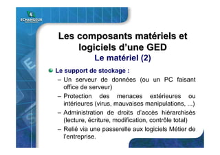 Les composants matLes composants matéériels etriels et
logiciels dlogiciels d’’une GEDune GED
Le matériel (2)
Le support de stockage :
– Un serveur de données (ou un PC faisant
office de serveur)
– Protection des menaces extérieures ou
intérieures (virus, mauvaises manipulations, ...)
– Administration de droits d’accès hiérarchisés
(lecture, écriture, modification, contrôle total)
– Relié via une passerelle aux logiciels Métier de
l’entreprise.
 