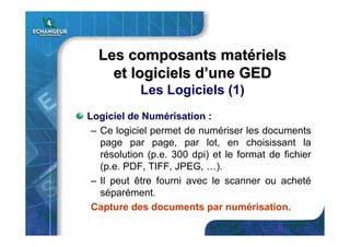Les composants matLes composants matéérielsriels
et logiciels det logiciels d’’une GEDune GED
Les Logiciels (1)
Logiciel de Numérisation :
– Ce logiciel permet de numériser les documents
page par page, par lot, en choisissant la
résolution (p.e. 300 dpi) et le format de fichier
(p.e. PDF, TIFF, JPEG, …).
– Il peut être fourni avec le scanner ou acheté
séparément.
Capture des documents par numérisation.
 