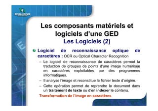 Logiciel de reconnaissance optique de
caractères : OCR ou Optical Character Recognition
– Le logiciel de reconnaissance de caractères permet la
traduction de groupes de points d'une image numérisée
en caractères exploitables par des programmes
informatiques.
– Il analyse l’image et reconstitue le fichier texte d’origine.
– Cette opération permet de reprendre le document dans
un traitement de texte ou d’en indexer le contenu.
Transformation de l’image en caractères
Les composants matLes composants matéériels etriels et
logiciels dlogiciels d’’une GEDune GED
Les Logiciels (2)
 
